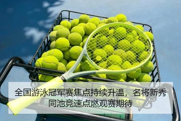 全国游泳冠军赛焦点持续升温，名将新秀同池竞速点燃观赛期待